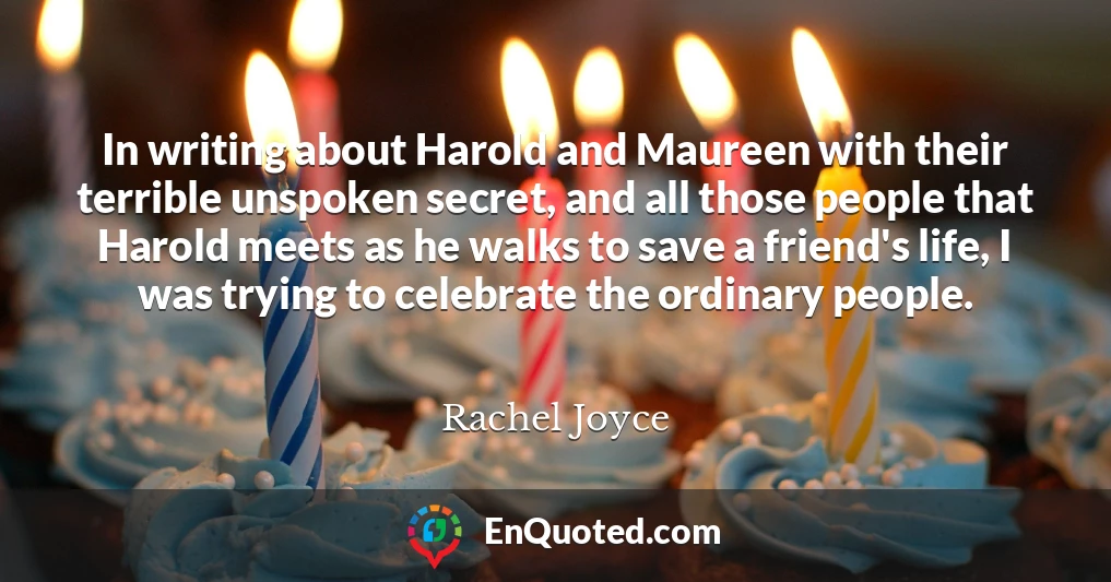 In writing about Harold and Maureen with their terrible unspoken secret, and all those people that Harold meets as he walks to save a friend's life, I was trying to celebrate the ordinary people.