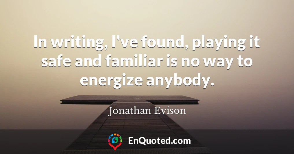 In writing, I've found, playing it safe and familiar is no way to energize anybody.