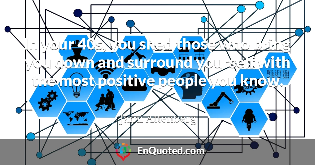 In your 40s, you shed those who bring you down and surround yourself with the most positive people you know.