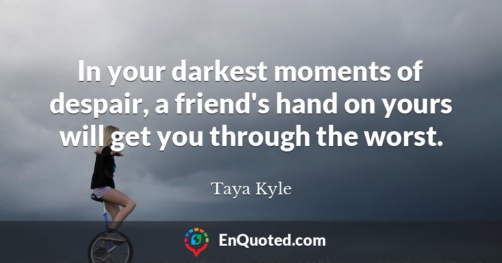 In your darkest moments of despair, a friend's hand on yours will get you through the worst.