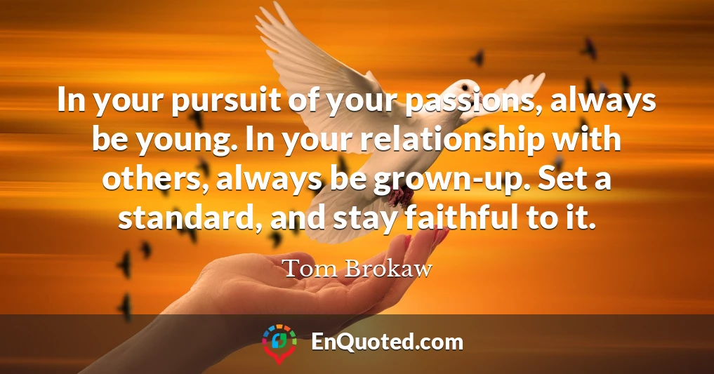 In your pursuit of your passions, always be young. In your relationship with others, always be grown-up. Set a standard, and stay faithful to it.