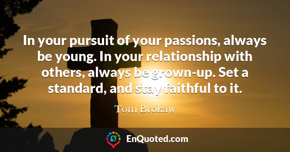 In your pursuit of your passions, always be young. In your relationship with others, always be grown-up. Set a standard, and stay faithful to it.