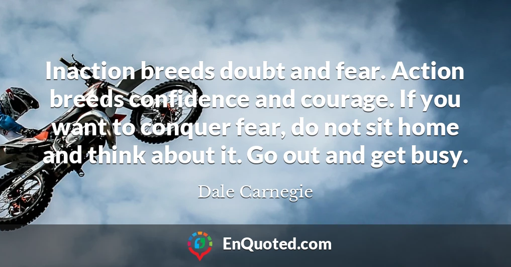 Inaction breeds doubt and fear. Action breeds confidence and courage. If you want to conquer fear, do not sit home and think about it. Go out and get busy.
