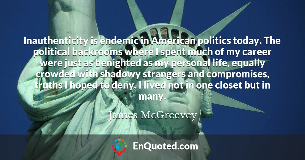 Inauthenticity is endemic in American politics today. The political backrooms where I spent much of my career were just as benighted as my personal life, equally crowded with shadowy strangers and compromises, truths I hoped to deny. I lived not in one closet but in many.