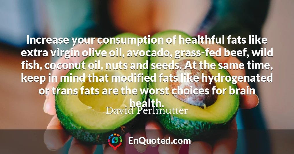 Increase your consumption of healthful fats like extra virgin olive oil, avocado, grass-fed beef, wild fish, coconut oil, nuts and seeds. At the same time, keep in mind that modified fats like hydrogenated or trans fats are the worst choices for brain health.