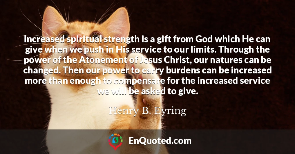 Increased spiritual strength is a gift from God which He can give when we push in His service to our limits. Through the power of the Atonement of Jesus Christ, our natures can be changed. Then our power to carry burdens can be increased more than enough to compensate for the increased service we will be asked to give.