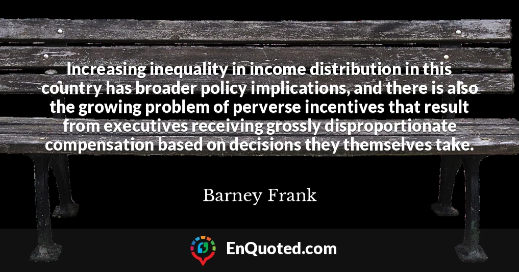 Increasing inequality in income distribution in this country has broader policy implications, and there is also the growing problem of perverse incentives that result from executives receiving grossly disproportionate compensation based on decisions they themselves take.