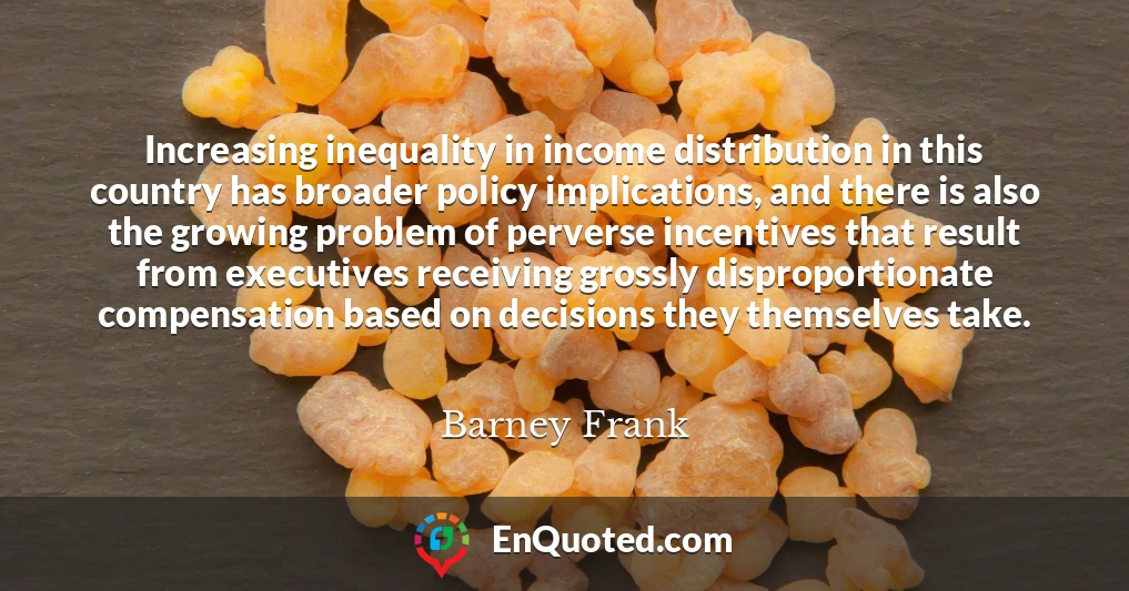 Increasing inequality in income distribution in this country has broader policy implications, and there is also the growing problem of perverse incentives that result from executives receiving grossly disproportionate compensation based on decisions they themselves take.