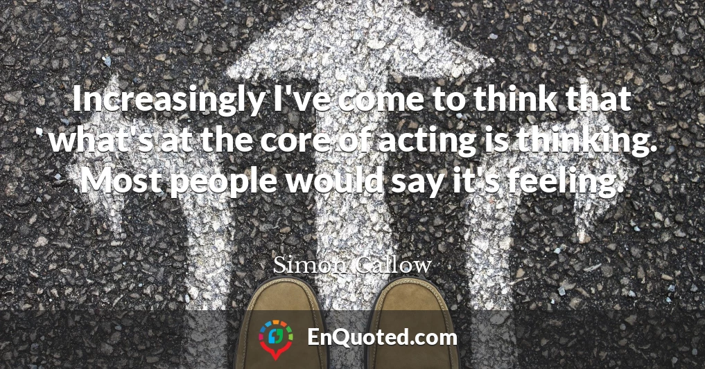 Increasingly I've come to think that what's at the core of acting is thinking. Most people would say it's feeling.