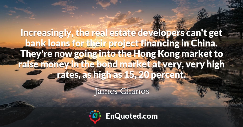Increasingly, the real estate developers can't get bank loans for their project financing in China. They're now going into the Hong Kong market to raise money in the bond market at very, very high rates, as high as 15, 20 percent.