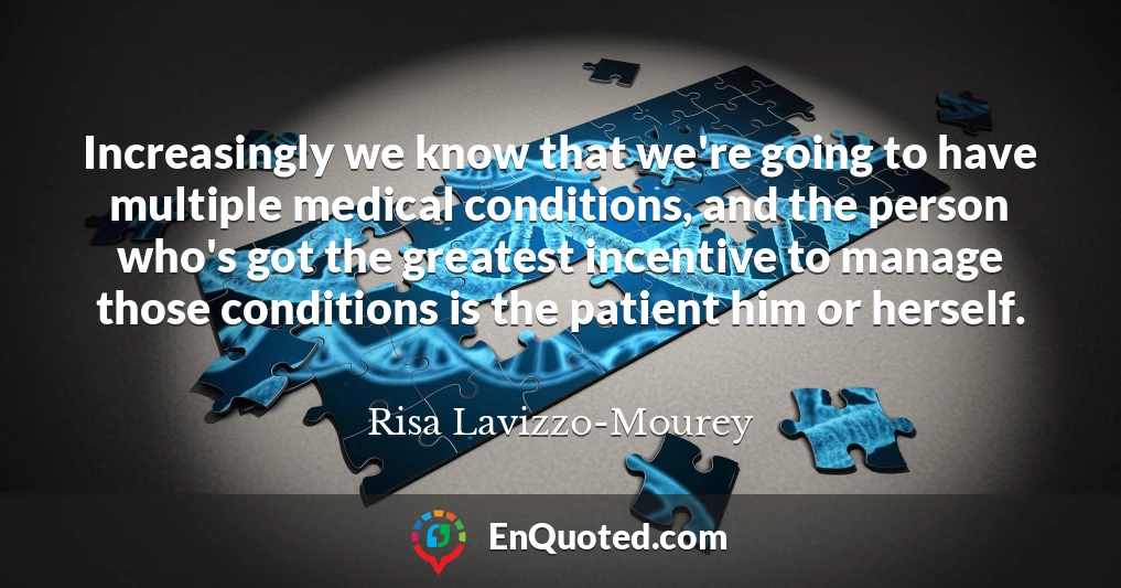 Increasingly we know that we're going to have multiple medical conditions, and the person who's got the greatest incentive to manage those conditions is the patient him or herself.