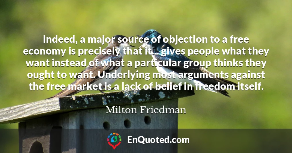 Indeed, a major source of objection to a free economy is precisely that it... gives people what they want instead of what a particular group thinks they ought to want. Underlying most arguments against the free market is a lack of belief in freedom itself.