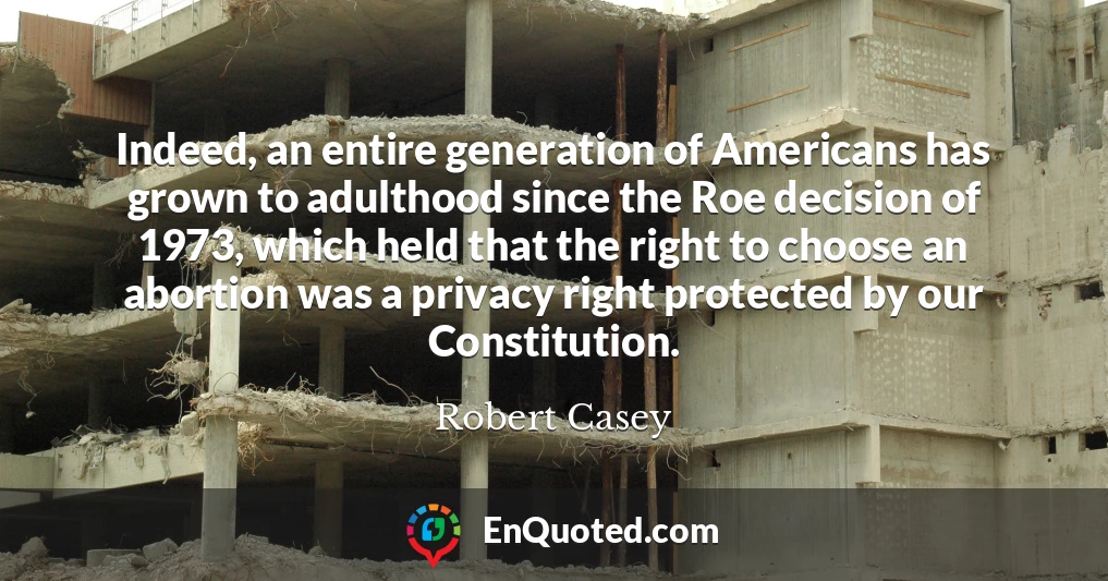 Indeed, an entire generation of Americans has grown to adulthood since the Roe decision of 1973, which held that the right to choose an abortion was a privacy right protected by our Constitution.