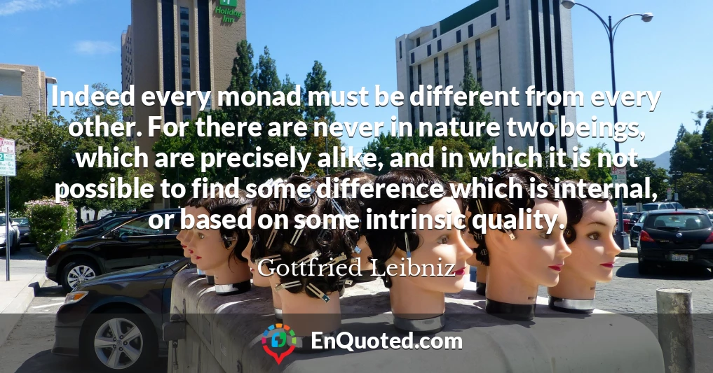 Indeed every monad must be different from every other. For there are never in nature two beings, which are precisely alike, and in which it is not possible to find some difference which is internal, or based on some intrinsic quality.