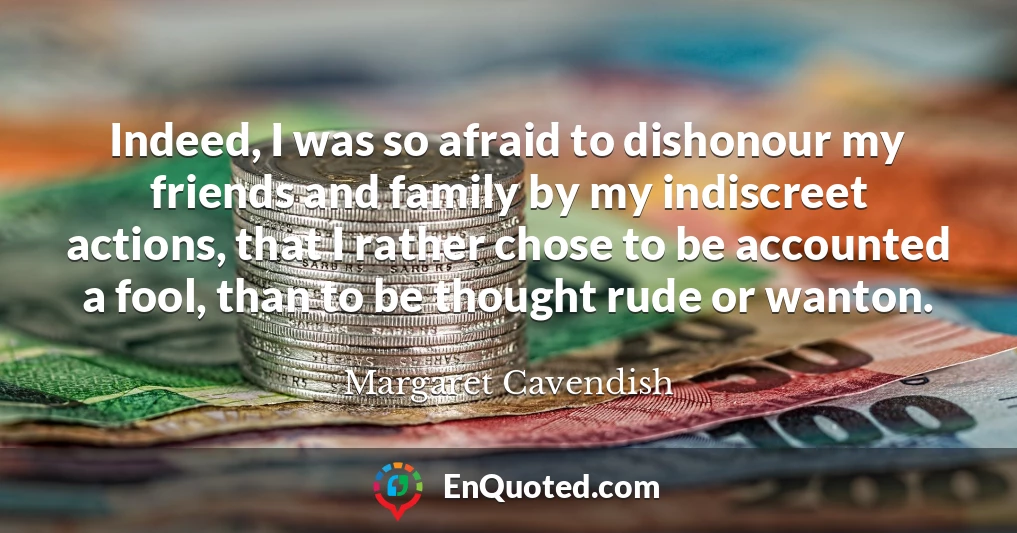 Indeed, I was so afraid to dishonour my friends and family by my indiscreet actions, that I rather chose to be accounted a fool, than to be thought rude or wanton.