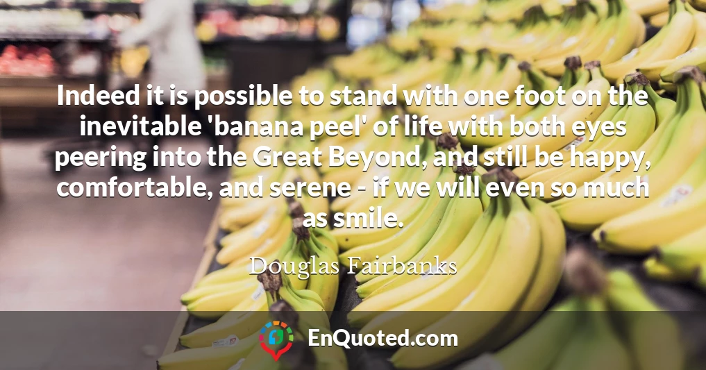 Indeed it is possible to stand with one foot on the inevitable 'banana peel' of life with both eyes peering into the Great Beyond, and still be happy, comfortable, and serene - if we will even so much as smile.