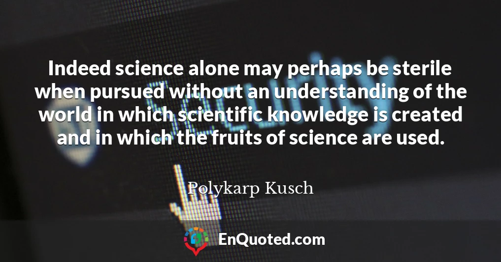 Indeed science alone may perhaps be sterile when pursued without an understanding of the world in which scientific knowledge is created and in which the fruits of science are used.