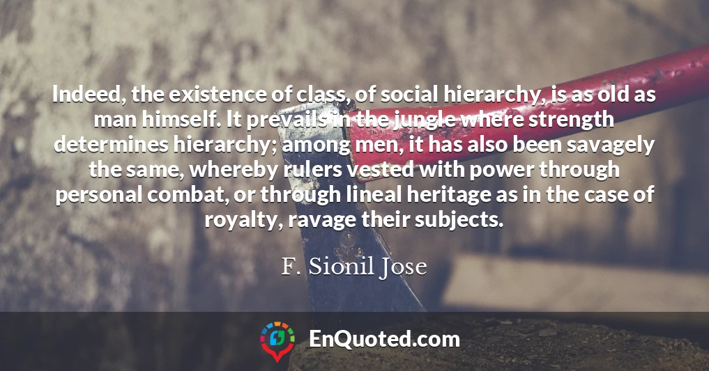 Indeed, the existence of class, of social hierarchy, is as old as man himself. It prevails in the jungle where strength determines hierarchy; among men, it has also been savagely the same, whereby rulers vested with power through personal combat, or through lineal heritage as in the case of royalty, ravage their subjects.