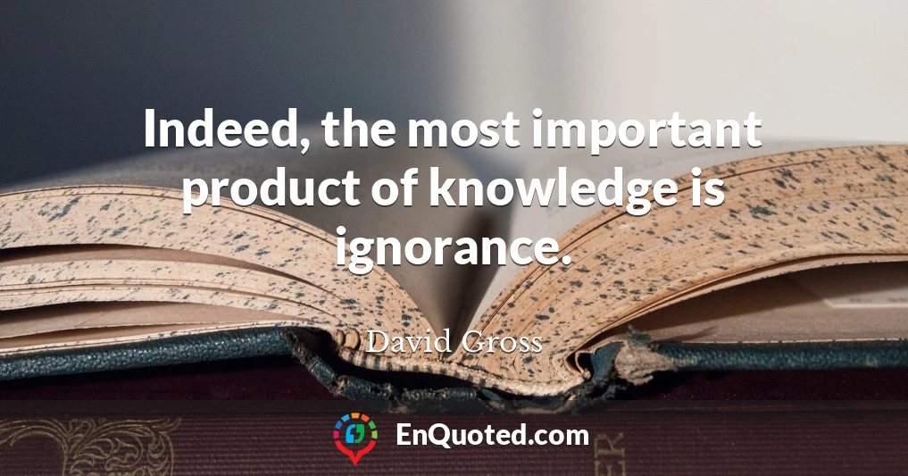 Indeed, the most important product of knowledge is ignorance.
