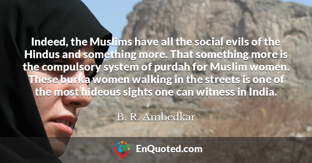 Indeed, the Muslims have all the social evils of the Hindus and something more. That something more is the compulsory system of purdah for Muslim women. These burka women walking in the streets is one of the most hideous sights one can witness in India.