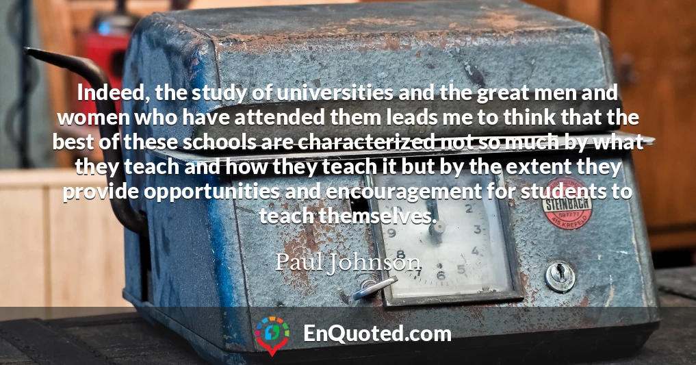 Indeed, the study of universities and the great men and women who have attended them leads me to think that the best of these schools are characterized not so much by what they teach and how they teach it but by the extent they provide opportunities and encouragement for students to teach themselves.