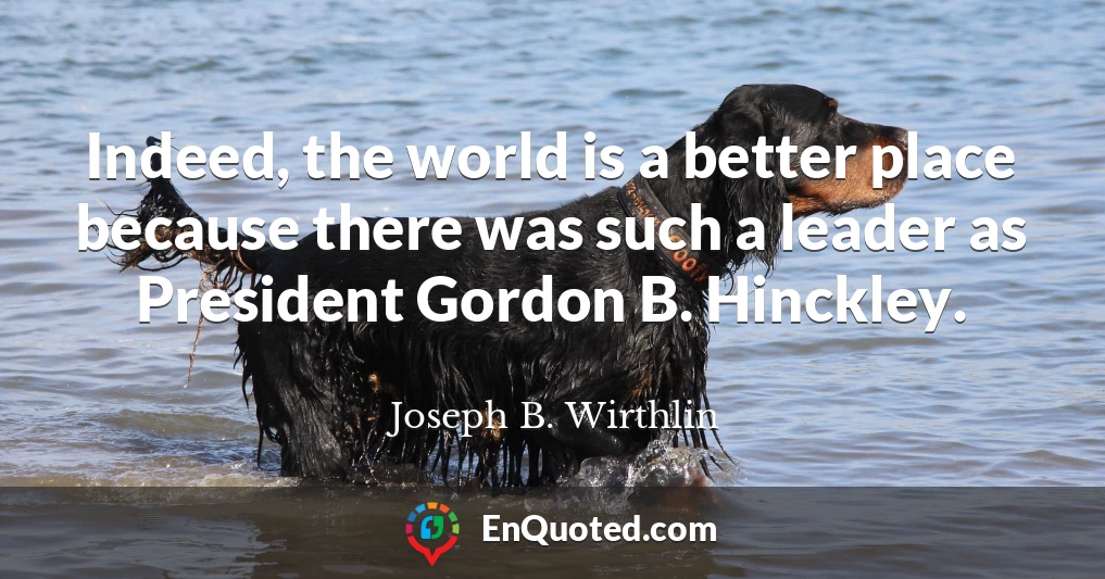 Indeed, the world is a better place because there was such a leader as President Gordon B. Hinckley.