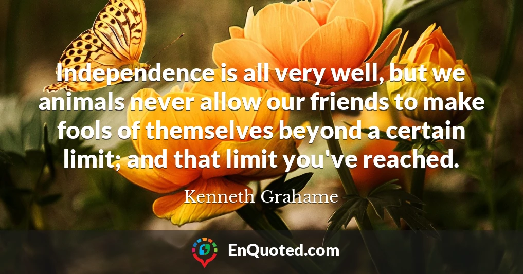 Independence is all very well, but we animals never allow our friends to make fools of themselves beyond a certain limit; and that limit you've reached.