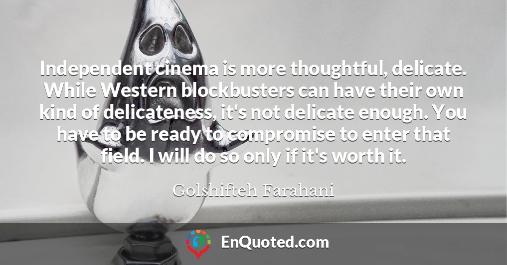 Independent cinema is more thoughtful, delicate. While Western blockbusters can have their own kind of delicateness, it's not delicate enough. You have to be ready to compromise to enter that field. I will do so only if it's worth it.