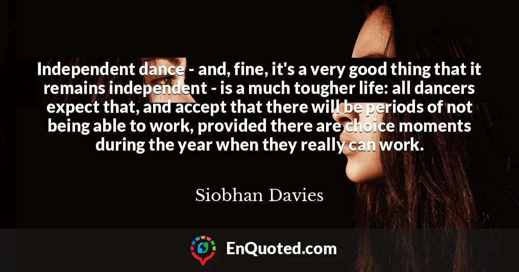 Independent dance - and, fine, it's a very good thing that it remains independent - is a much tougher life: all dancers expect that, and accept that there will be periods of not being able to work, provided there are choice moments during the year when they really can work.