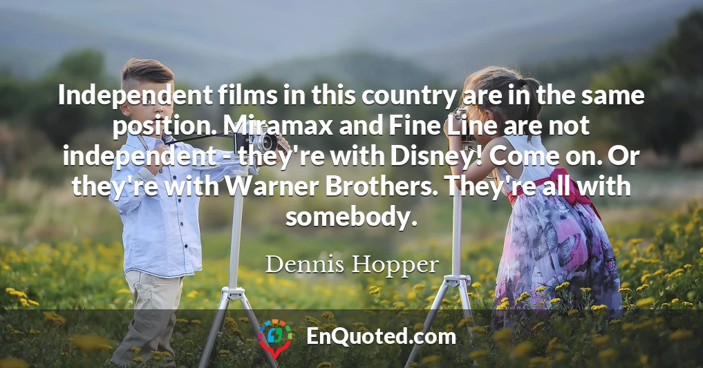 Independent films in this country are in the same position. Miramax and Fine Line are not independent - they're with Disney! Come on. Or they're with Warner Brothers. They're all with somebody.
