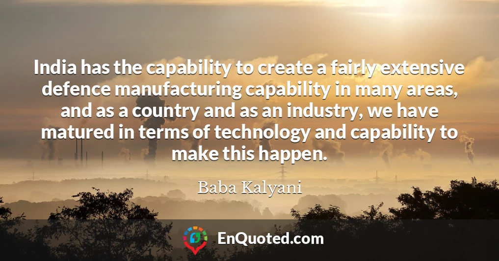 India has the capability to create a fairly extensive defence manufacturing capability in many areas, and as a country and as an industry, we have matured in terms of technology and capability to make this happen.