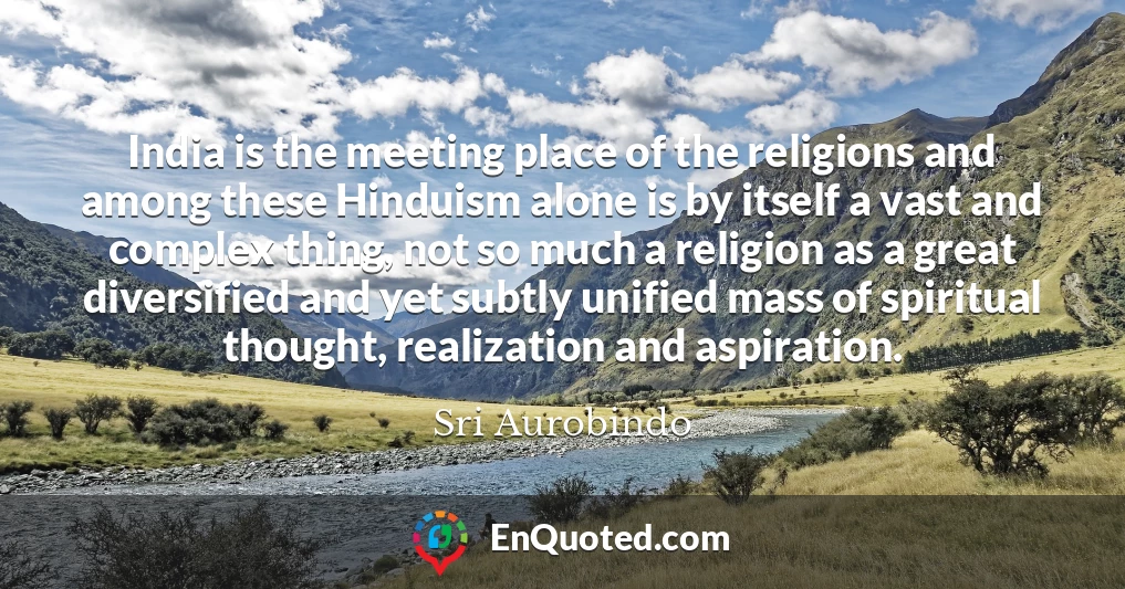 India is the meeting place of the religions and among these Hinduism alone is by itself a vast and complex thing, not so much a religion as a great diversified and yet subtly unified mass of spiritual thought, realization and aspiration.