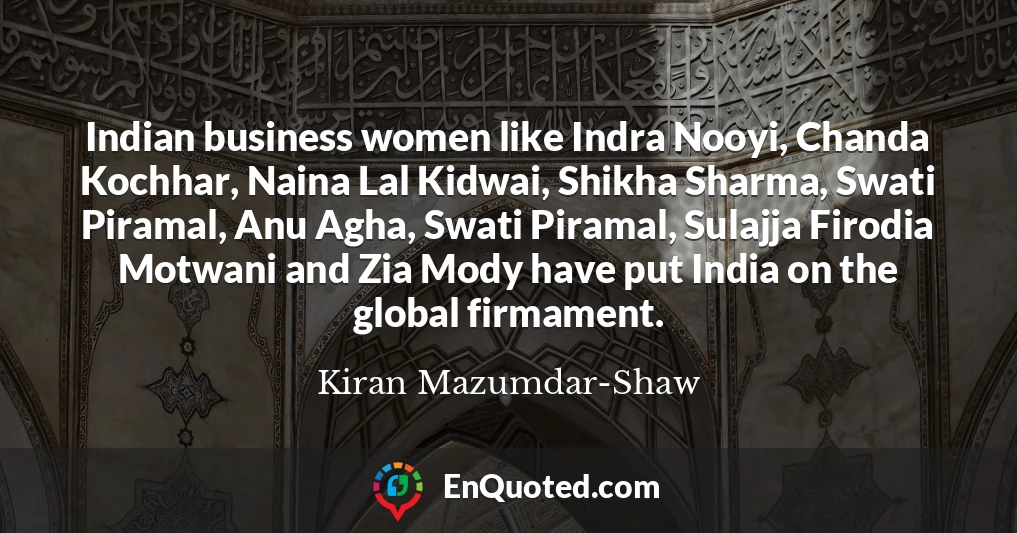 Indian business women like Indra Nooyi, Chanda Kochhar, Naina Lal Kidwai, Shikha Sharma, Swati Piramal, Anu Agha, Swati Piramal, Sulajja Firodia Motwani and Zia Mody have put India on the global firmament.