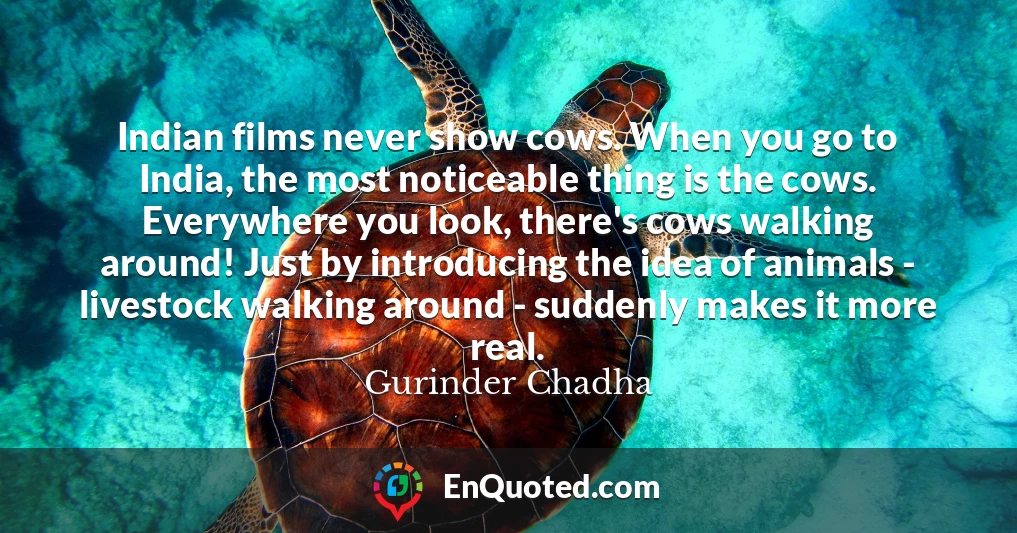 Indian films never show cows. When you go to India, the most noticeable thing is the cows. Everywhere you look, there's cows walking around! Just by introducing the idea of animals - livestock walking around - suddenly makes it more real.