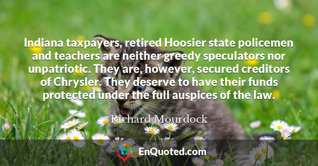 Indiana taxpayers, retired Hoosier state policemen and teachers are neither greedy speculators nor unpatriotic. They are, however, secured creditors of Chrysler. They deserve to have their funds protected under the full auspices of the law.