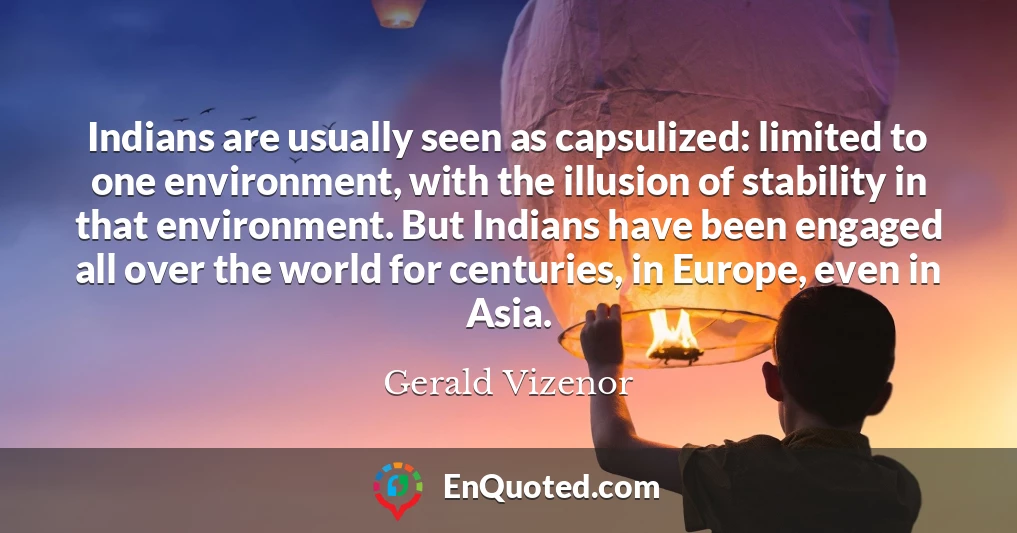 Indians are usually seen as capsulized: limited to one environment, with the illusion of stability in that environment. But Indians have been engaged all over the world for centuries, in Europe, even in Asia.