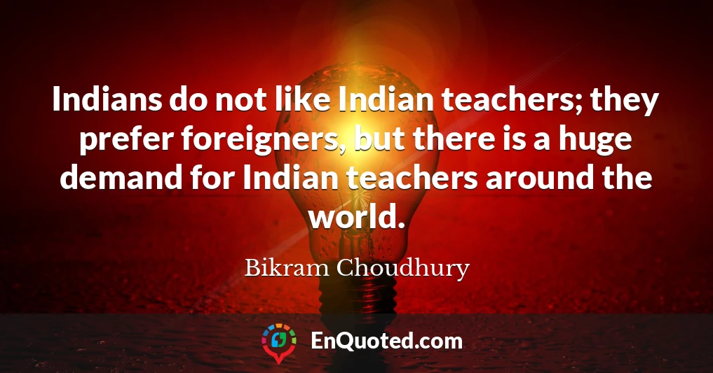 Indians do not like Indian teachers; they prefer foreigners, but there is a huge demand for Indian teachers around the world.