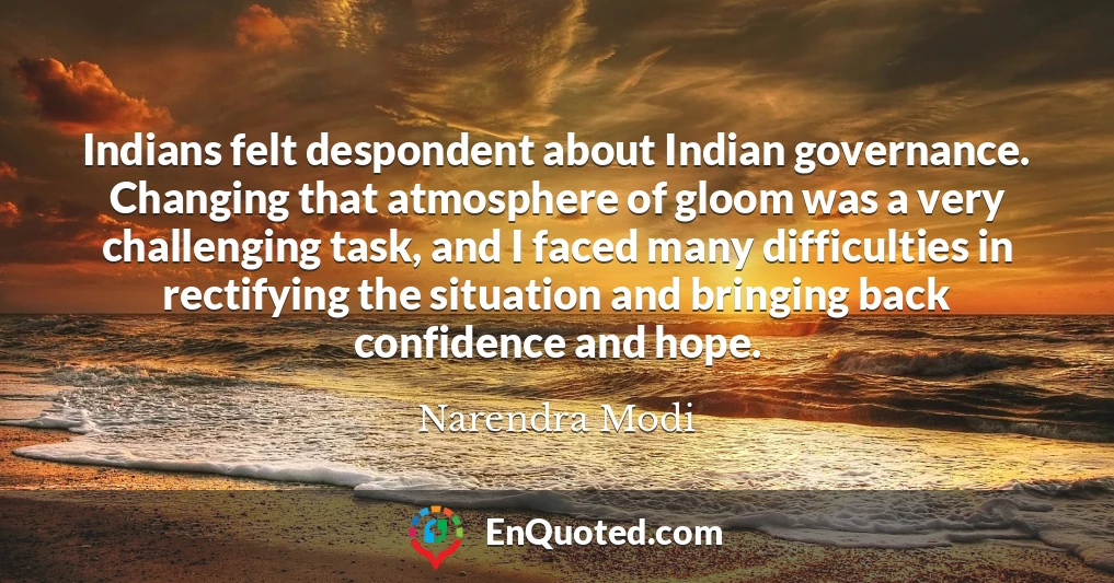 Indians felt despondent about Indian governance. Changing that atmosphere of gloom was a very challenging task, and I faced many difficulties in rectifying the situation and bringing back confidence and hope.