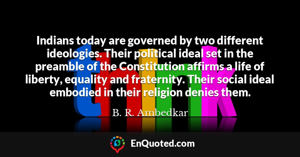 Indians today are governed by two different ideologies. Their political ideal set in the preamble of the Constitution affirms a life of liberty, equality and fraternity. Their social ideal embodied in their religion denies them.