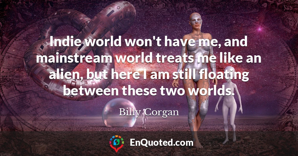 Indie world won't have me, and mainstream world treats me like an alien, but here I am still floating between these two worlds.