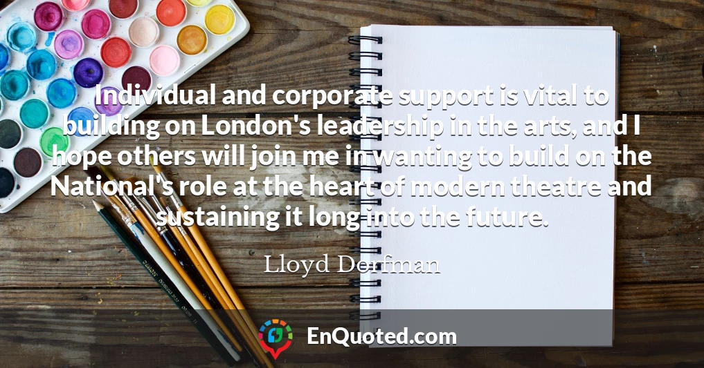 Individual and corporate support is vital to building on London's leadership in the arts, and I hope others will join me in wanting to build on the National's role at the heart of modern theatre and sustaining it long into the future.