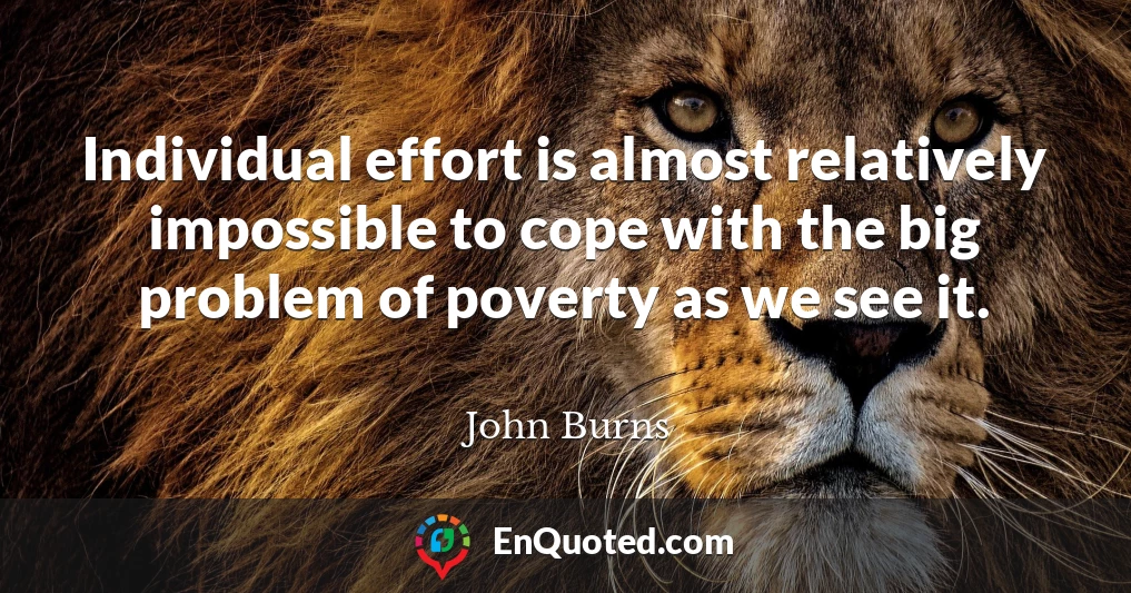 Individual effort is almost relatively impossible to cope with the big problem of poverty as we see it.