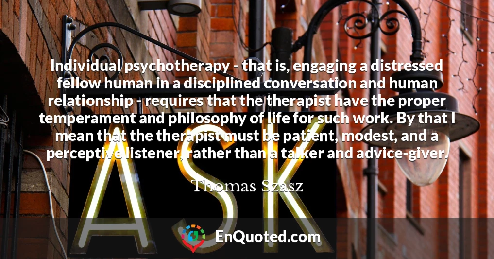Individual psychotherapy - that is, engaging a distressed fellow human in a disciplined conversation and human relationship - requires that the therapist have the proper temperament and philosophy of life for such work. By that I mean that the therapist must be patient, modest, and a perceptive listener, rather than a talker and advice-giver.