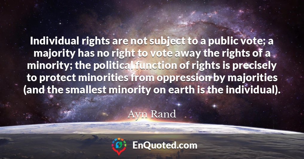 Individual rights are not subject to a public vote; a majority has no right to vote away the rights of a minority; the political function of rights is precisely to protect minorities from oppression by majorities (and the smallest minority on earth is the individual).