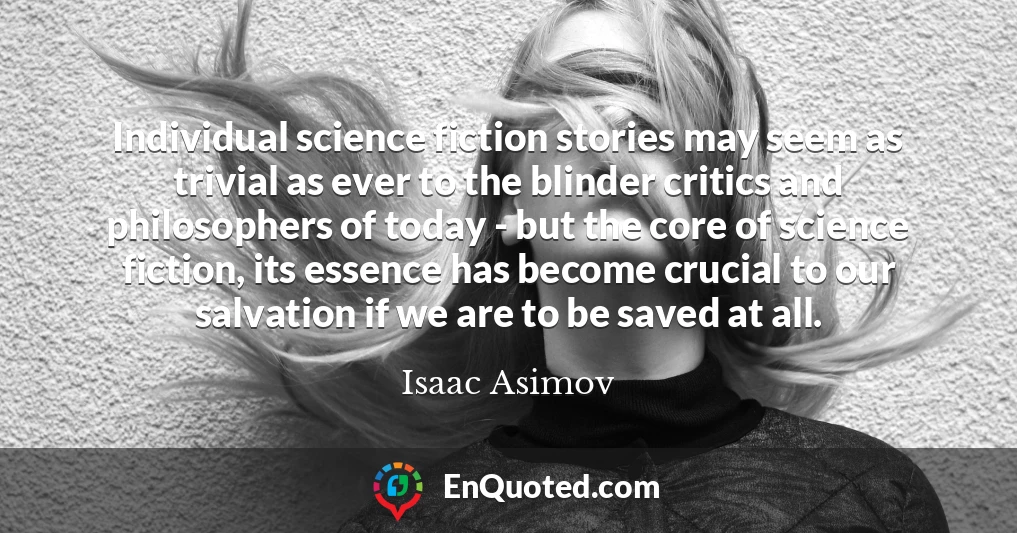 Individual science fiction stories may seem as trivial as ever to the blinder critics and philosophers of today - but the core of science fiction, its essence has become crucial to our salvation if we are to be saved at all.