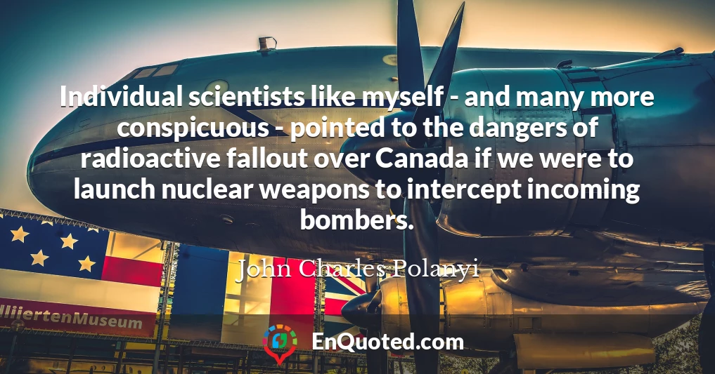 Individual scientists like myself - and many more conspicuous - pointed to the dangers of radioactive fallout over Canada if we were to launch nuclear weapons to intercept incoming bombers.