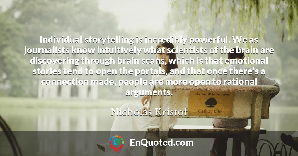 Individual storytelling is incredibly powerful. We as journalists know intuitively what scientists of the brain are discovering through brain scans, which is that emotional stories tend to open the portals, and that once there's a connection made, people are more open to rational arguments.