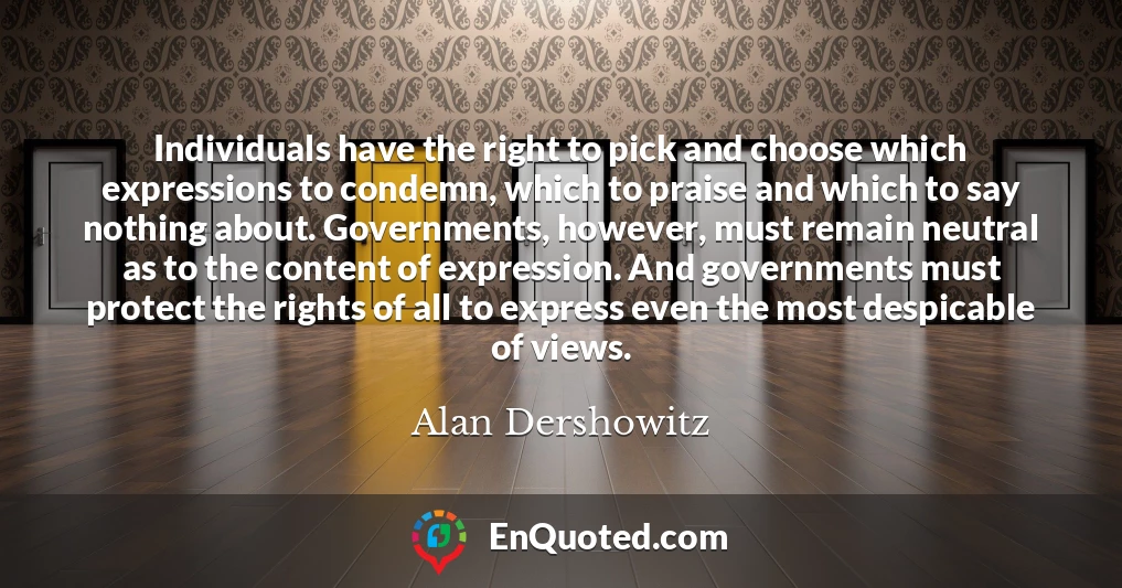 Individuals have the right to pick and choose which expressions to condemn, which to praise and which to say nothing about. Governments, however, must remain neutral as to the content of expression. And governments must protect the rights of all to express even the most despicable of views.