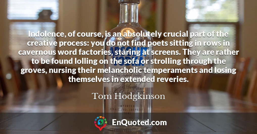 Indolence, of course, is an absolutely crucial part of the creative process: you do not find poets sitting in rows in cavernous word factories, staring at screens. They are rather to be found lolling on the sofa or strolling through the groves, nursing their melancholic temperaments and losing themselves in extended reveries.