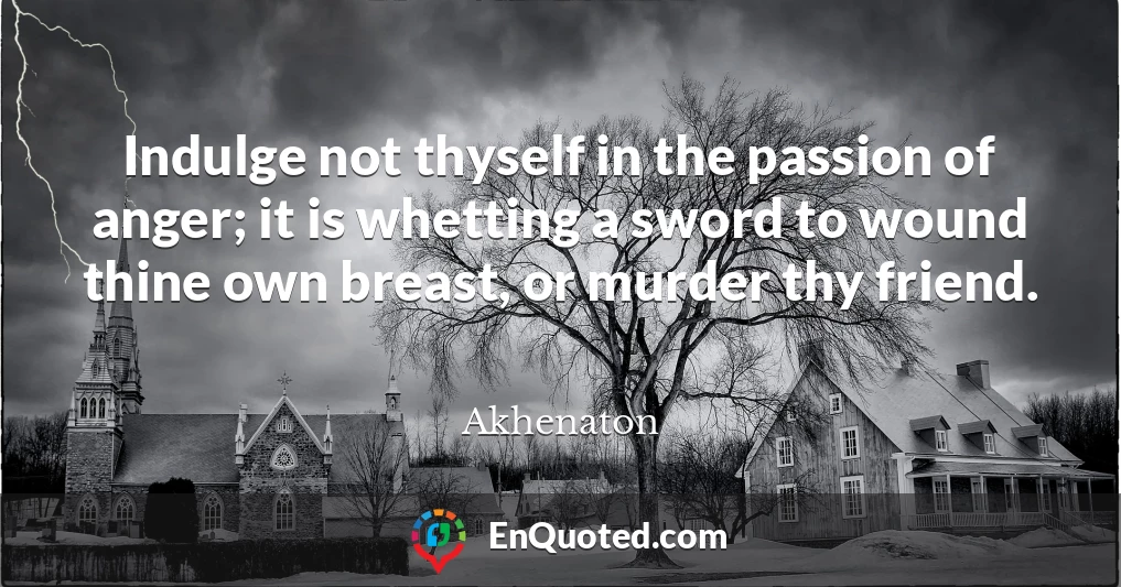 Indulge not thyself in the passion of anger; it is whetting a sword to wound thine own breast, or murder thy friend.
